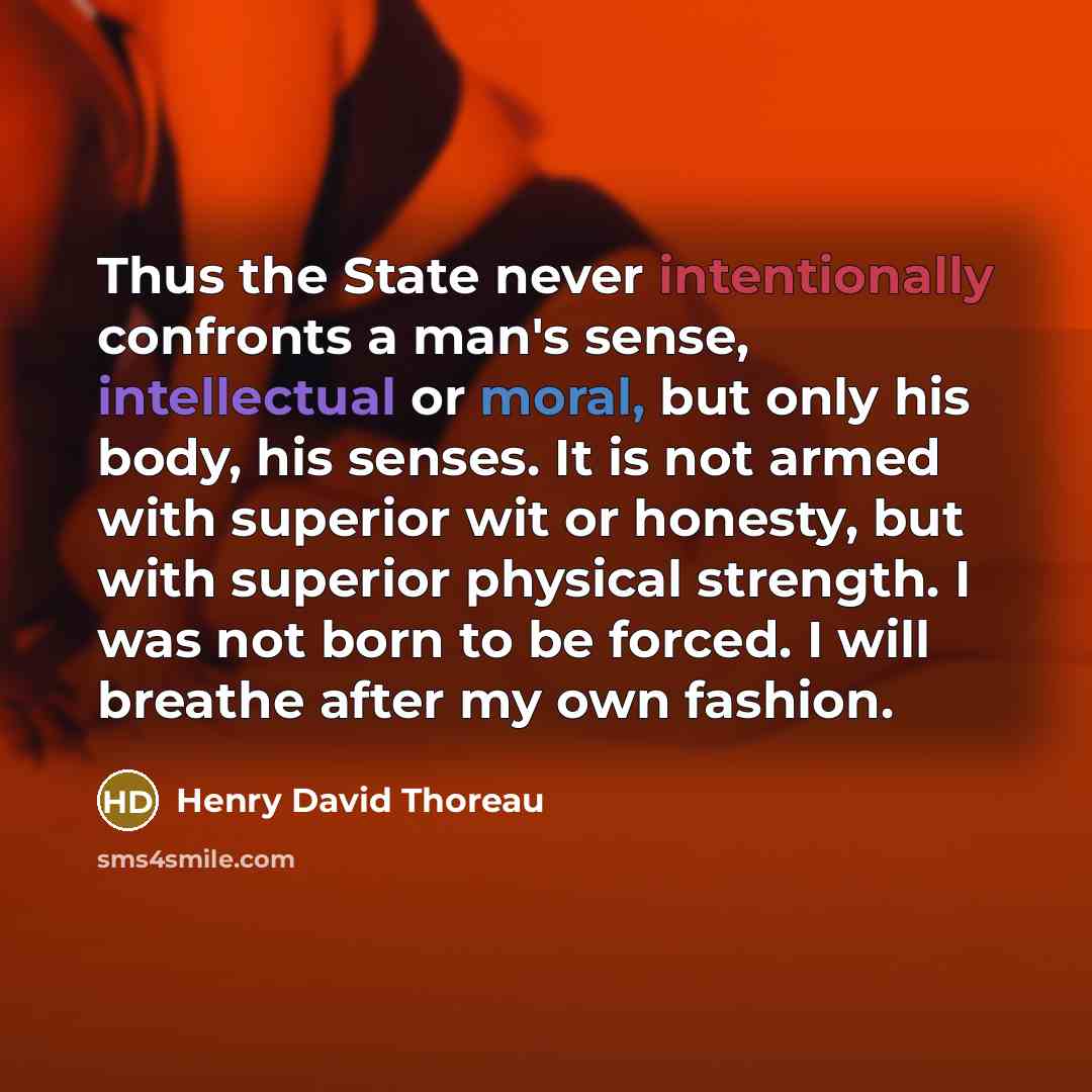 “Thus the State never intentionally confronts a man's sense, intellectual or moral, but only his body, his senses. It is not armed with superior wit or honesty, but with superior physical strength. I was not born to be forced. I will breathe after my own fashion.” quote by Henry David Thoreau