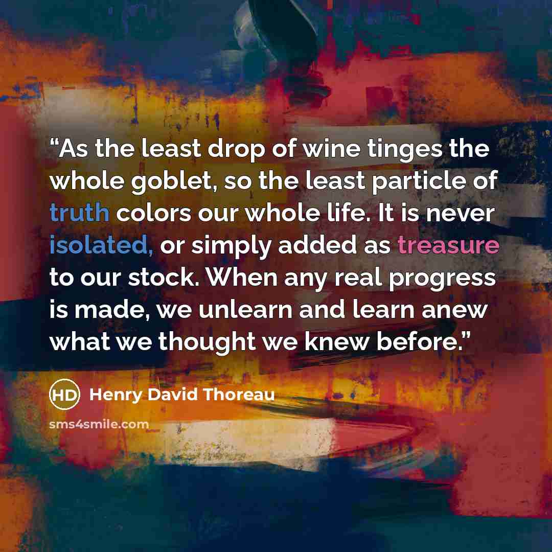 “As the least drop of wine tinges the whole goblet, so the least particle of truth colors our whole life. It is never isolated, or simply added as treasure to our stock. When any real progress is made, we unlearn and learn anew what we thought we knew before.” quote by Henry David Thoreau