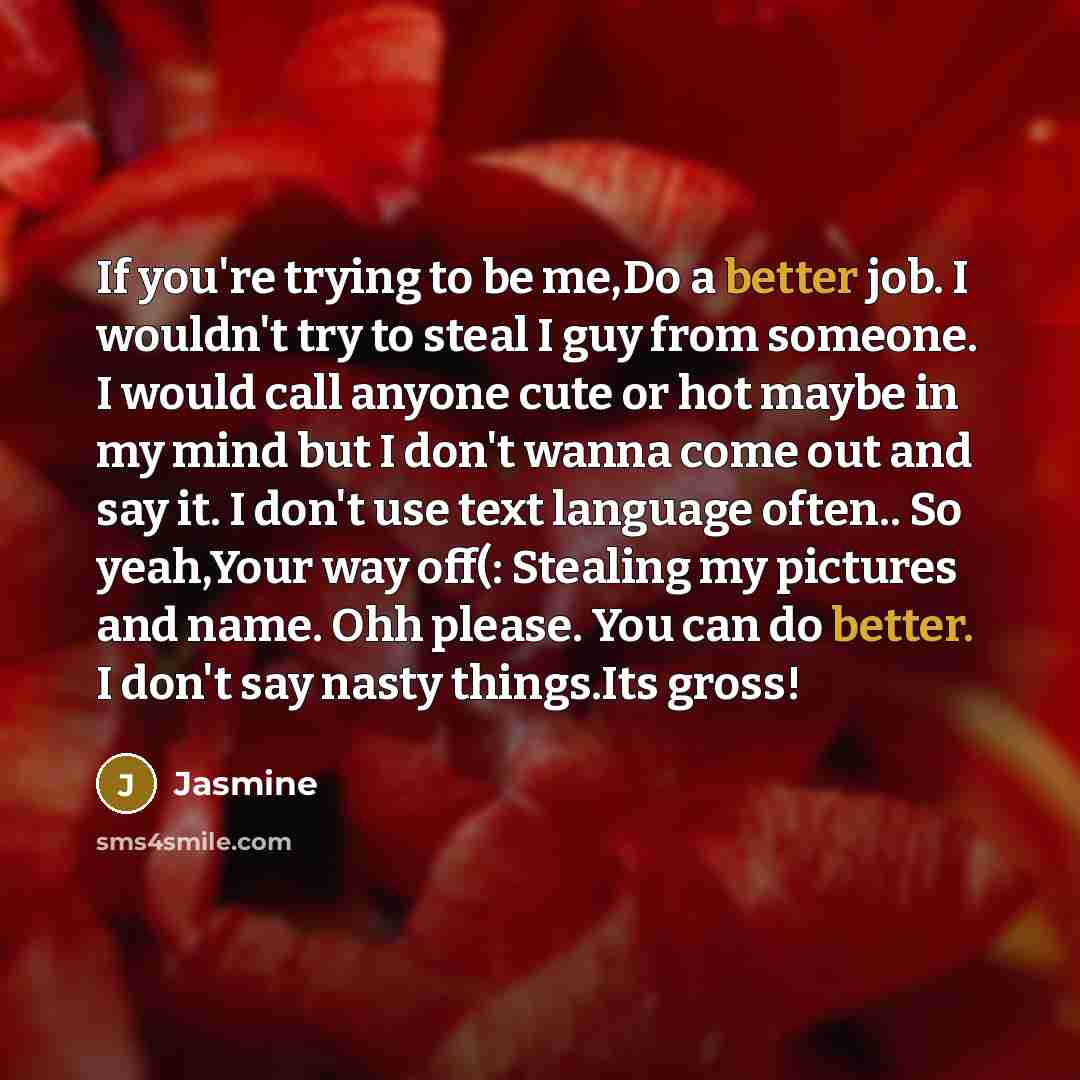 “If you're trying to be me,Do a better job. I wouldn't try to steal I guy from someone. I would call anyone cute or hot maybe in my mind but I don't wanna come out and say it. I don't use text language often.. So yeah,Your way off(: Stealing my pictures and name. Ohh please. You can do better. I…” quote by Jasmine