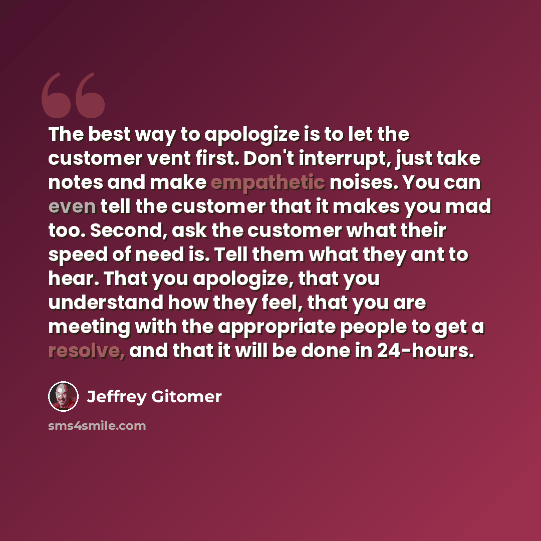 “The best way to apologize is to let the customer vent first. Don't interrupt, just take notes and make empathetic noises. You can even tell the customer that it makes you mad too. Second, ask the customer what their speed of need is. Tell them what they ant to hear. That you apologize, that you…” quote by Jeffrey Gitomer