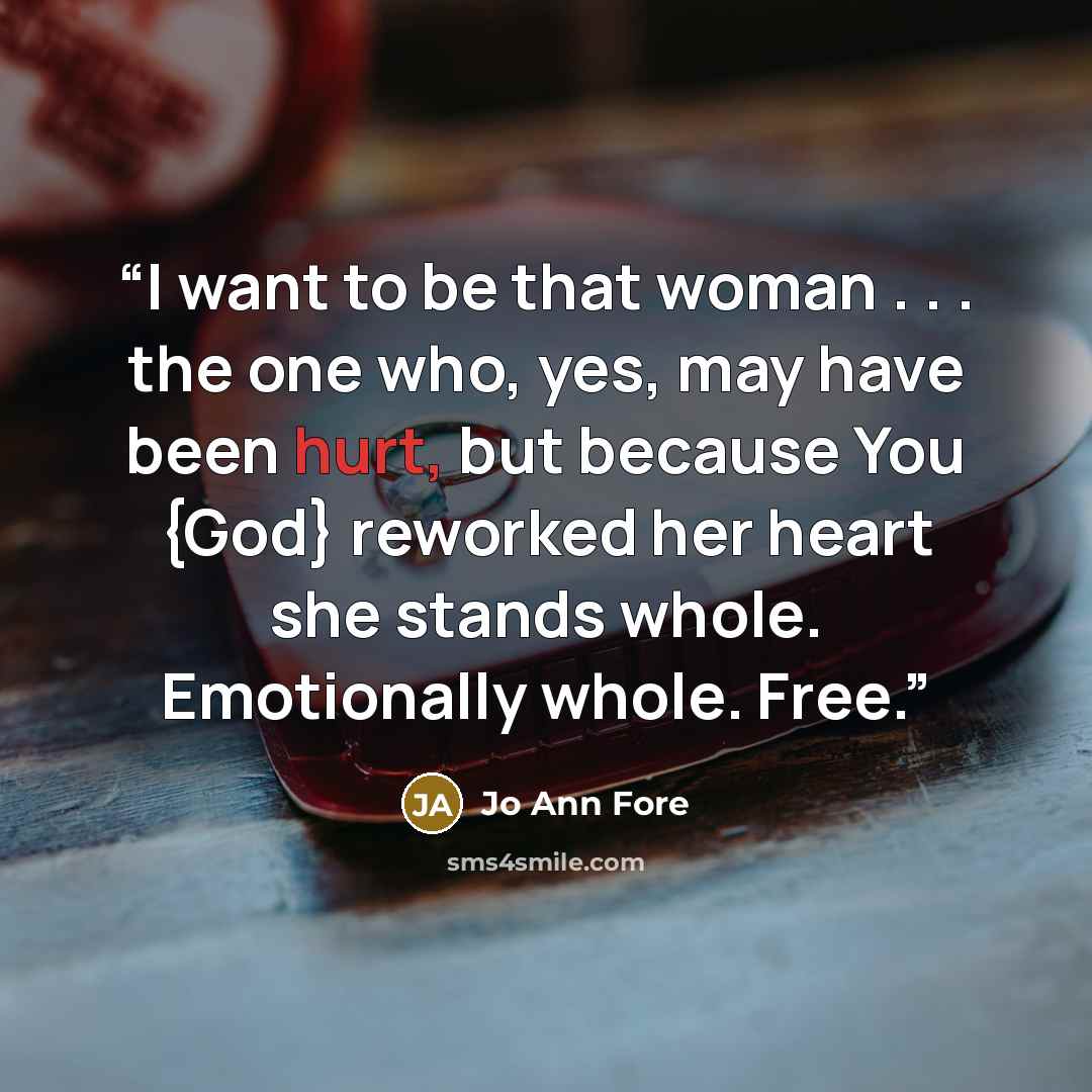 “I want to be that woman . . . the one who, yes, may have been hurt, but because You {God} reworked her heart she stands whole. Emotionally whole. Free.” quote by Jo Ann Fore