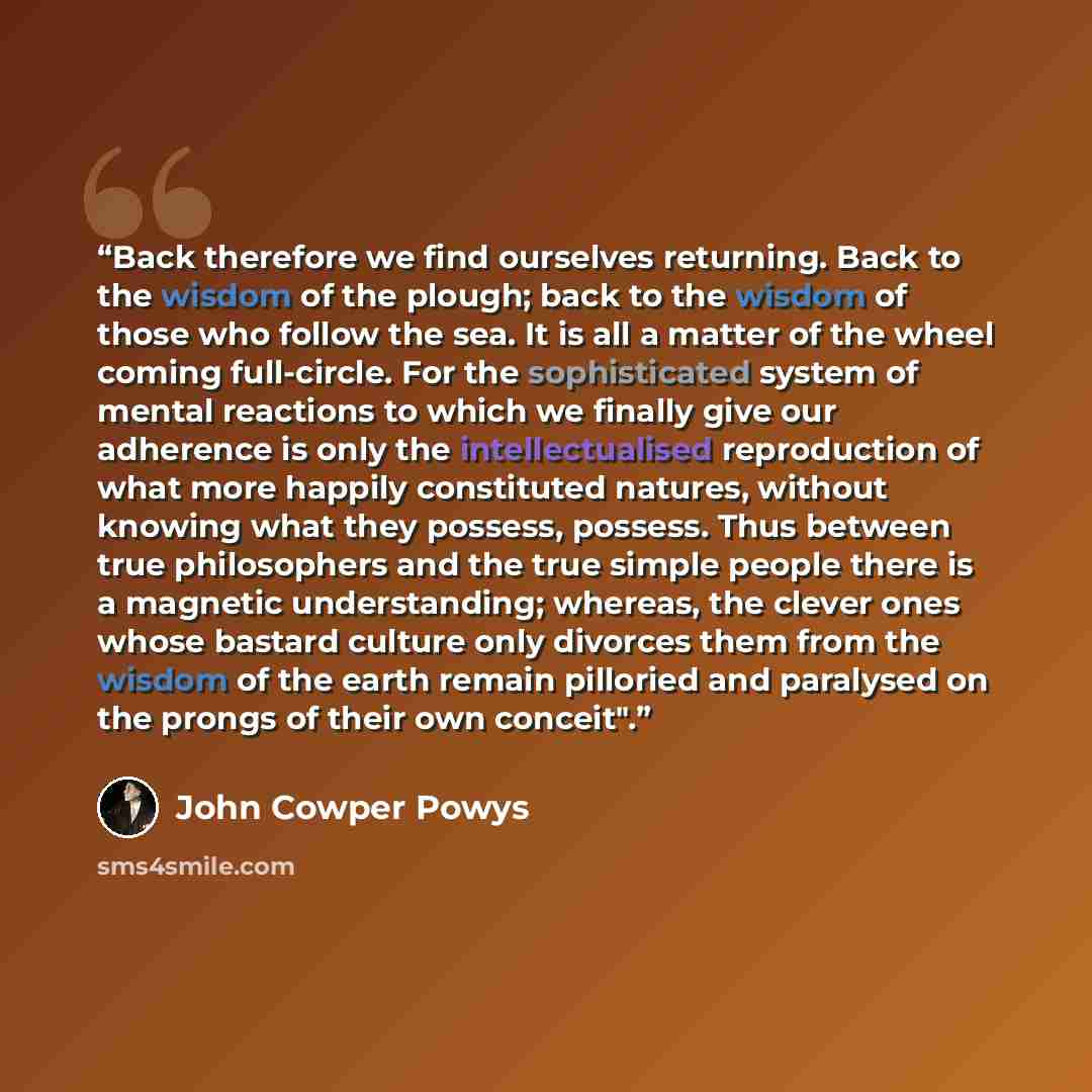 “Back therefore we find ourselves returning. Back to the wisdom of the plough; back to the wisdom of those who follow the sea. It is all a matter of the wheel coming full-circle. For the sophisticated system of mental reactions to which we finally give our adherence is only the intellectualised…” quote by John Cowper Powys