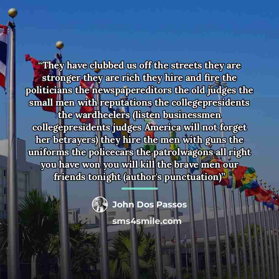 “They have clubbed us off the streets they are stronger they are rich they hire and fire the politicians the newspapereditors the old judges the small men with reputations the collegepresidents the wardheelers (listen businessmen collegepresidents judges America will not forget her betrayers) they…” quote by John Dos Passos