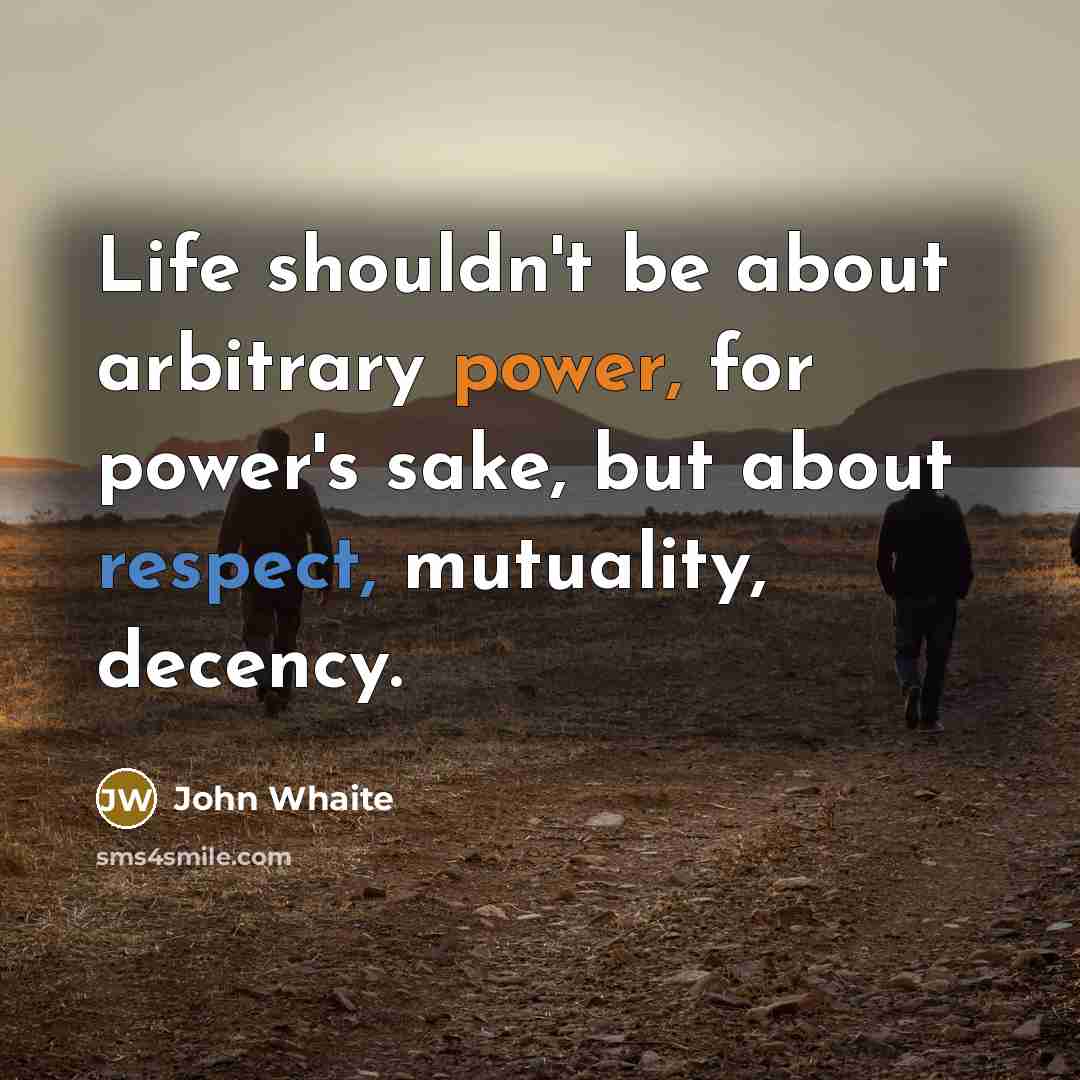 “Life shouldn't be about arbitrary power, for power's sake, but about respect, mutuality, decency.” quote by John Whaite