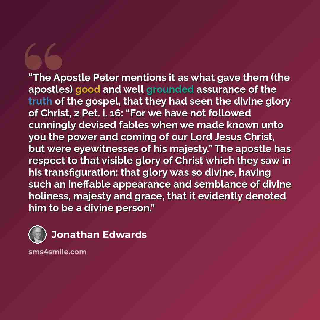 “The Apostle Peter mentions it as what gave them (the apostles) good and well grounded assurance of the truth of the gospel, that they had seen the divine glory of Christ, 2 Pet. i. 16: “For we have not followed cunningly devised fables when we made known unto you the power and coming of our Lord…” quote by Jonathan Edwards