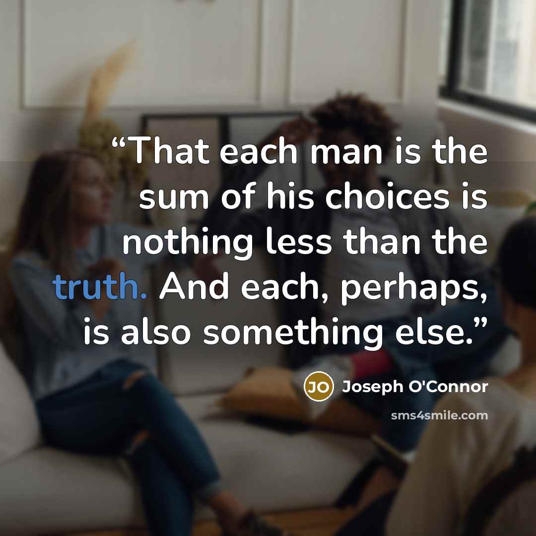 “That each man is the sum of his choices is nothing less than the truth. And each, perhaps, is also something else.” quote by Joseph O'Connor