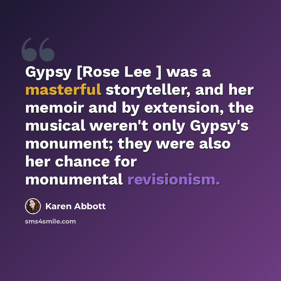 “Gypsy [Rose Lee ] was a masterful storyteller, and her memoir and by extension, the musical weren't only Gypsy's monument; they were also her chance for monumental revisionism.” quote by Karen Abbott
