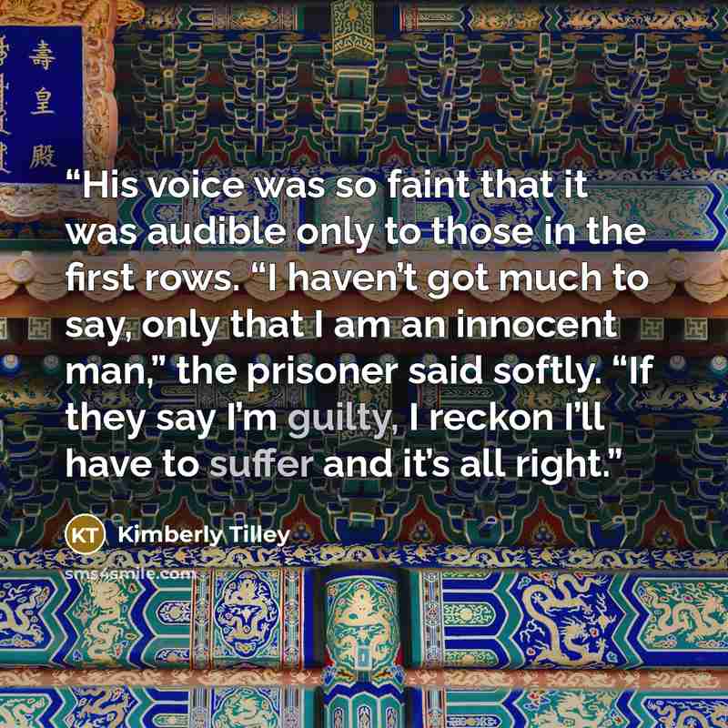 “His voice was so faint that it was audible only to those in the first rows. “I haven’t got much to say, only that I am an innocent man,” the prisoner said softly. “If they say I’m guilty, I reckon I’ll have to suffer and it’s all right.” quote by Kimberly Tilley