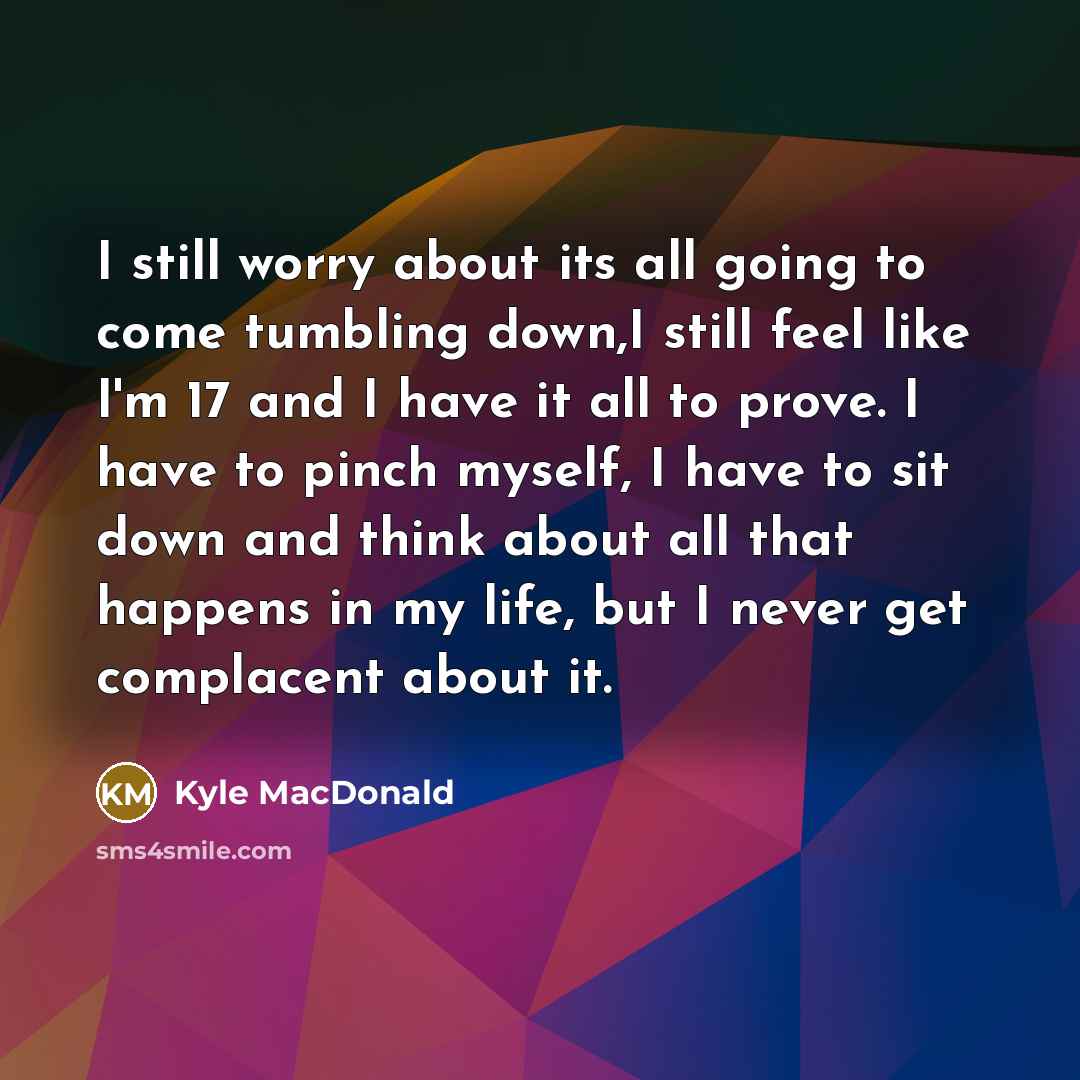 “I still worry about its all going to come tumbling down,I still feel like I'm 17 and I have it all to prove. I have to pinch myself, I have to sit down and think about all that happens in my life, but I never get complacent about it.” quote by Kyle MacDonald