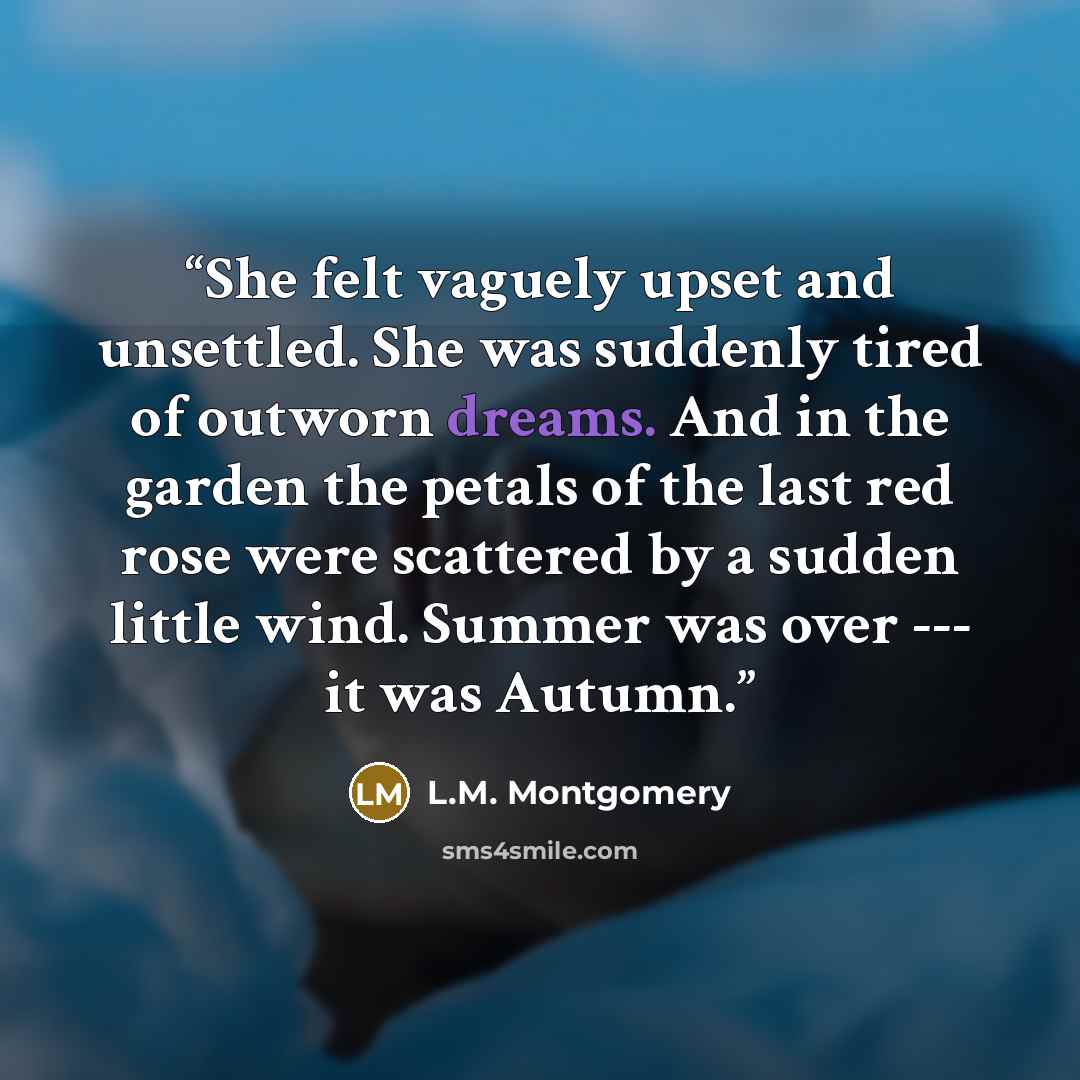 “She felt vaguely upset and unsettled. She was suddenly tired of outworn dreams. And in the garden the petals of the last red rose were scattered by a sudden little wind. Summer was over --- it was Autumn.” quote by L.M. Montgomery