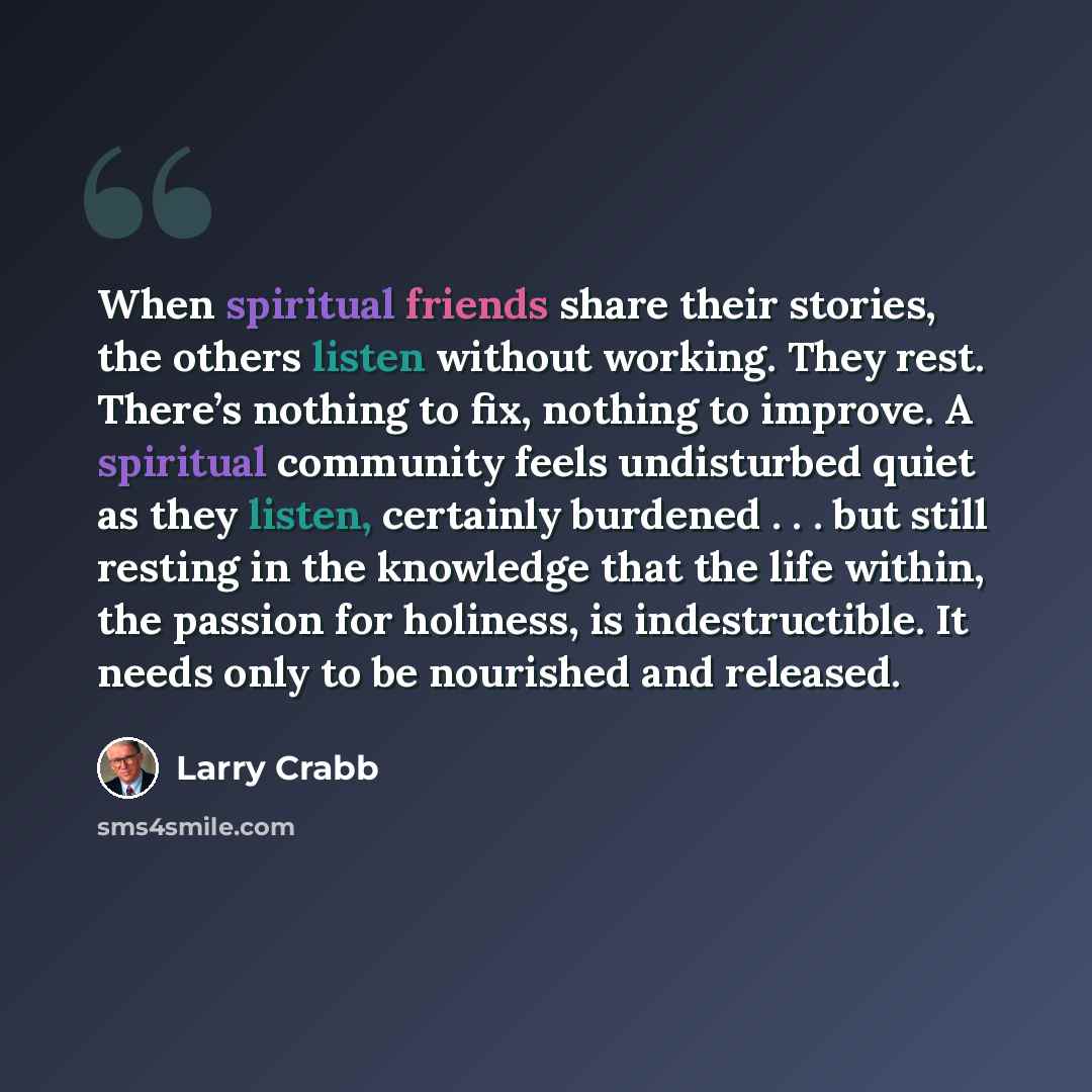 “When spiritual friends share their stories, the others listen without working. They rest. There’s nothing to fix, nothing to improve. A spiritual community feels undisturbed quiet as they listen, certainly burdened . . . but still resting in the knowledge that the life within, the passion for…” quote by Larry Crabb