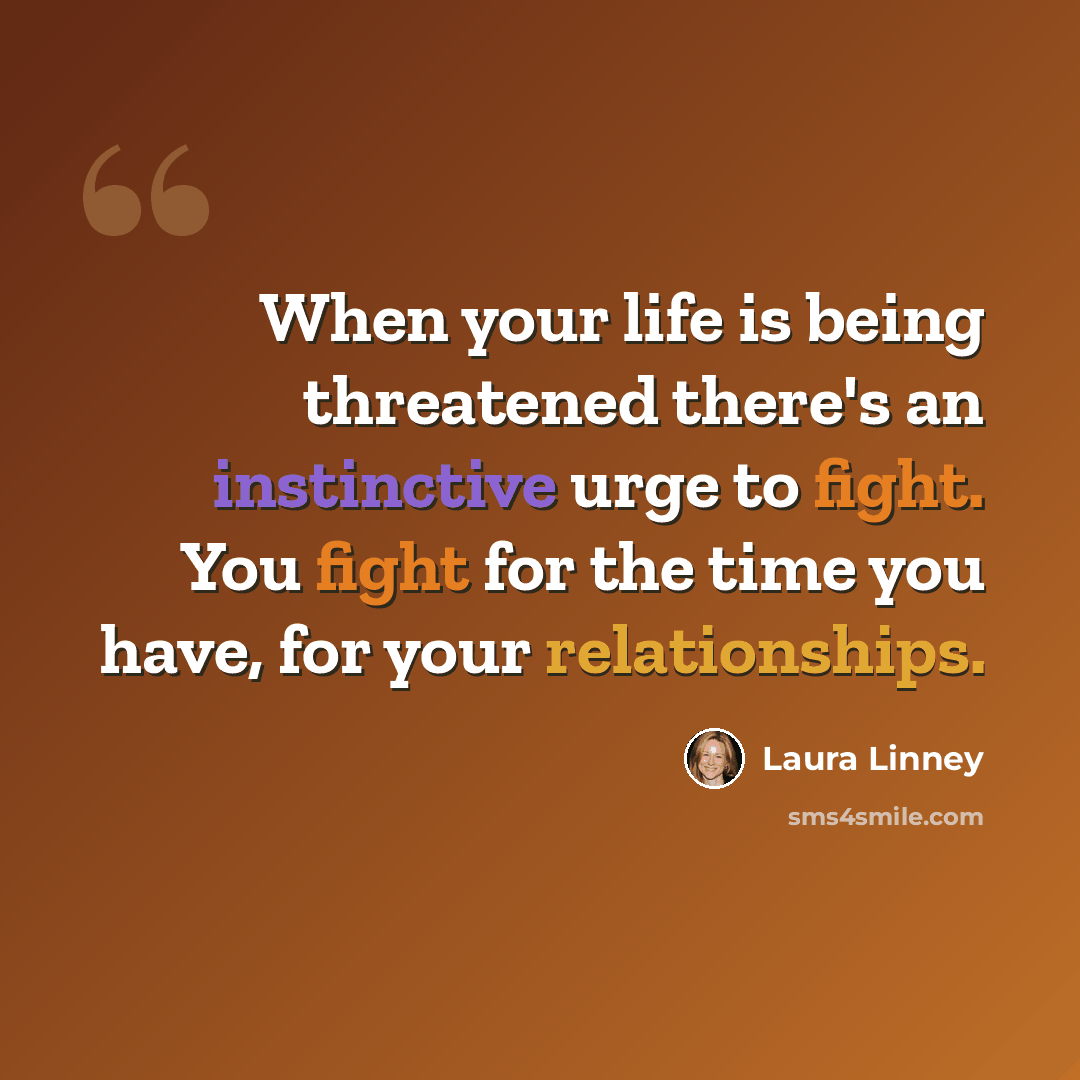 “When your life is being threatened there's an instinctive urge to fight. You fight for the time you have, for your relationships.” quote by Laura Linney