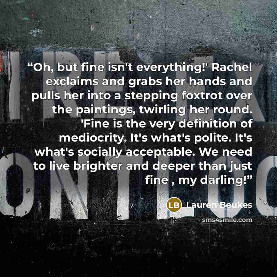 “Oh, but fine isn't everything!' Rachel exclaims and grabs her hands and pulls her into a stepping foxtrot over the paintings, twirling her round. 'Fine is the very definition of mediocrity. It's what's polite. It's what's socially acceptable. We need to live brighter and deeper than just fine , my…” quote by Lauren Beukes