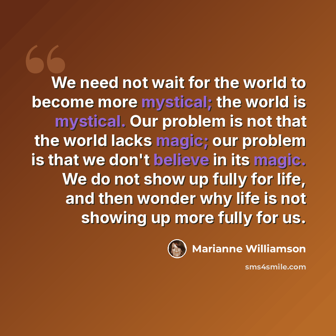 “We need not wait for the world to become more mystical; the world is mystical. Our problem is not that the world lacks magic; our problem is that we don't believe in its magic. We do not show up fully for life, and then wonder why life is not showing up more fully for us.” quote by Marianne Williamson