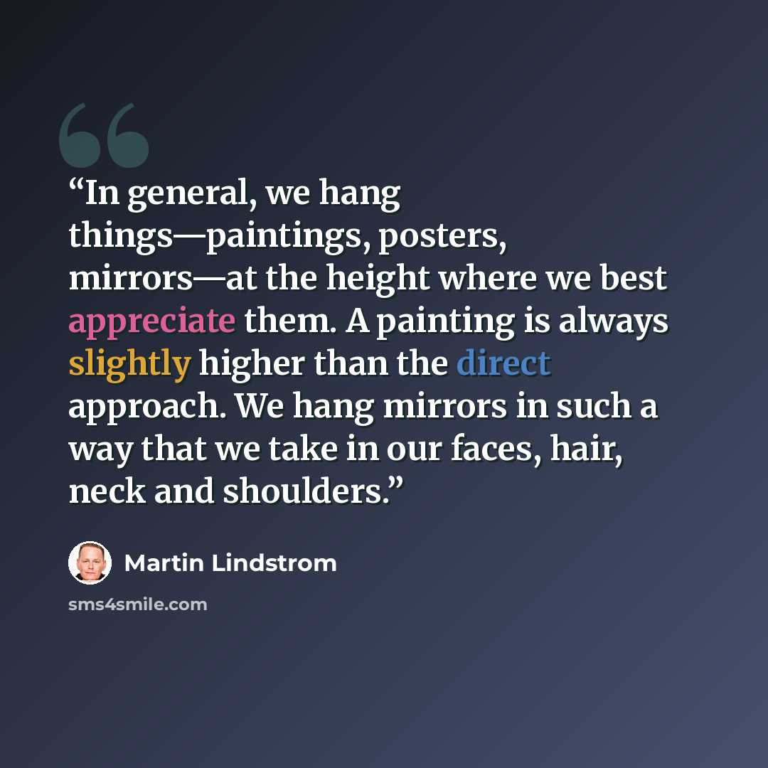 “In general, we hang things—paintings, posters, mirrors—at the height where we best appreciate them. A painting is always slightly higher than the direct approach. We hang mirrors in such a way that we take in our faces, hair, neck and shoulders.” quote by Martin Lindstrom
