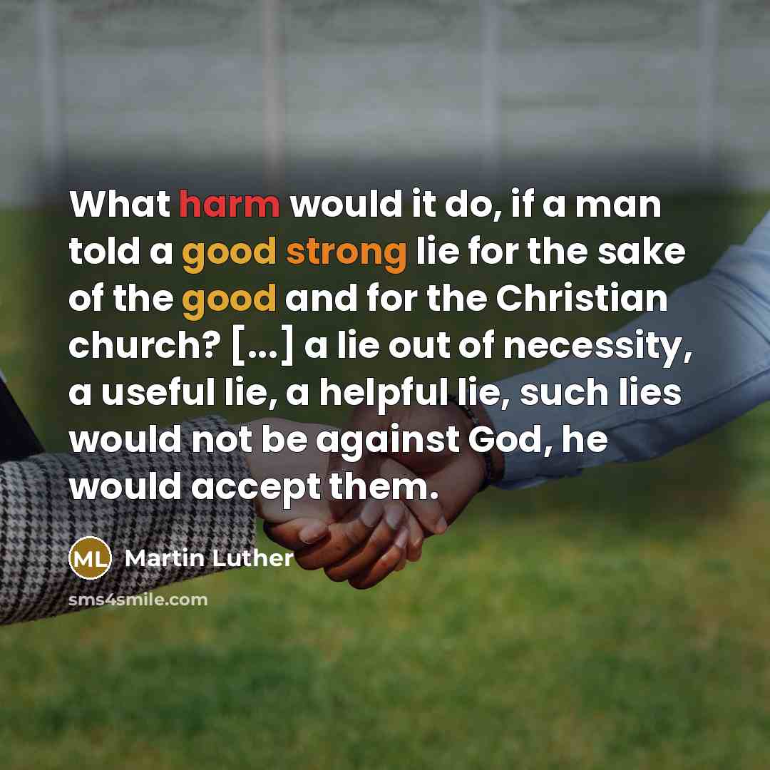 “What harm would it do, if a man told a good strong lie for the sake of the good and for the Christian church? [...] a lie out of necessity, a useful lie, a helpful lie, such lies would not be against God, he would accept them.” quote by Martin Luther