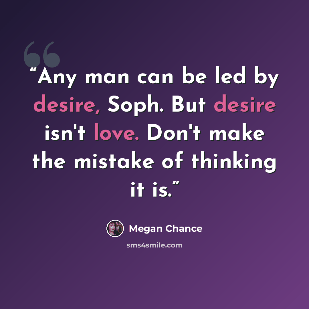 “Any man can be led by desire, Soph. But desire isn't love. Don't make the mistake of thinking it is.” quote by Megan Chance