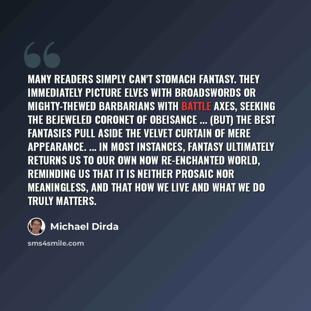 “Many readers simply can't stomach fantasy. They immediately picture elves with broadswords or mighty-thewed barbarians with battle axes, seeking the bejeweled Coronet of Obeisance ... (But) the best fantasies pull aside the velvet curtain of mere appearance. ... In most instances, fantasy…” quote by Michael Dirda