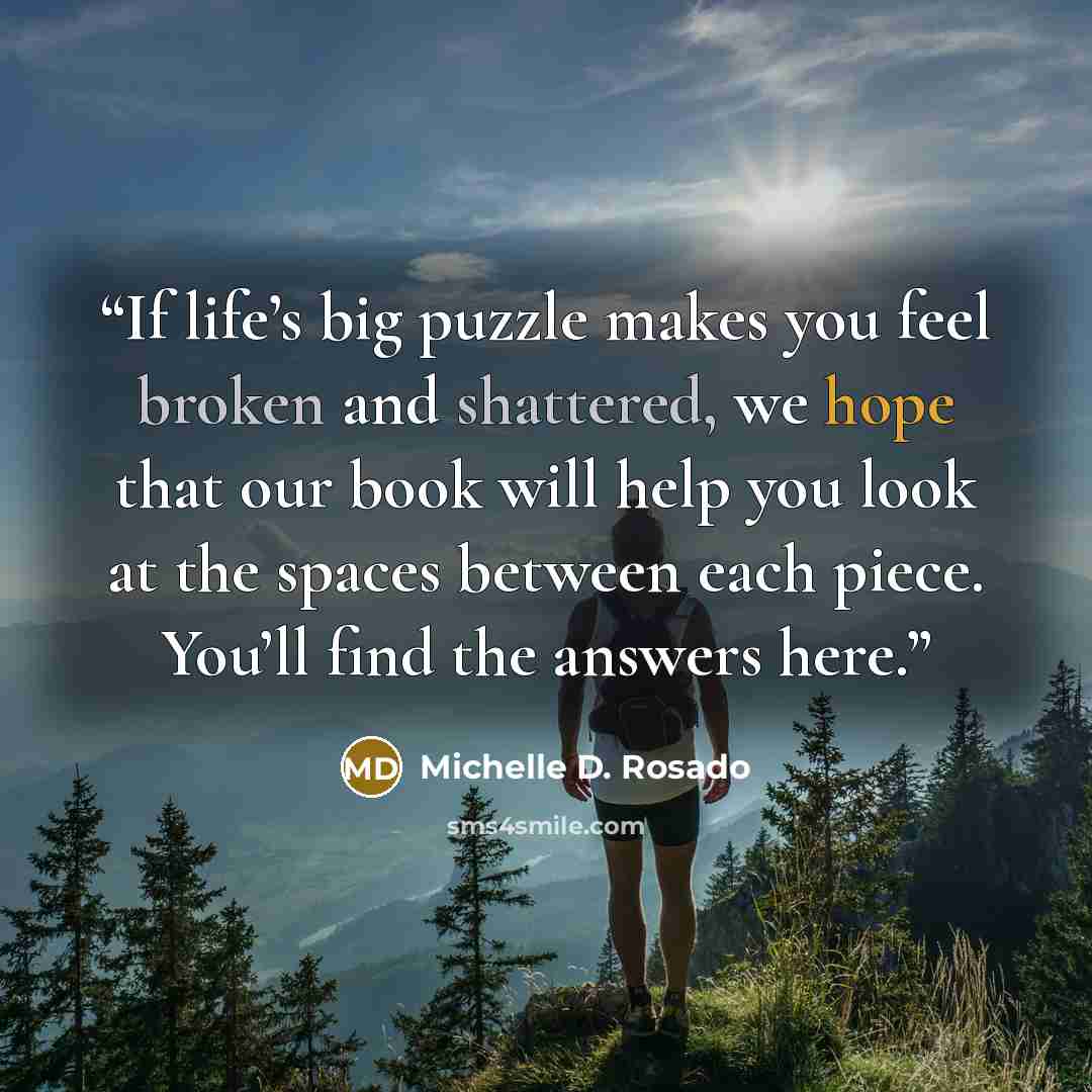 “If life’s big puzzle makes you feel broken and shattered, we hope that our book will help you look at the spaces between each piece. You’ll find the answers here.” quote by Michelle D. Rosado