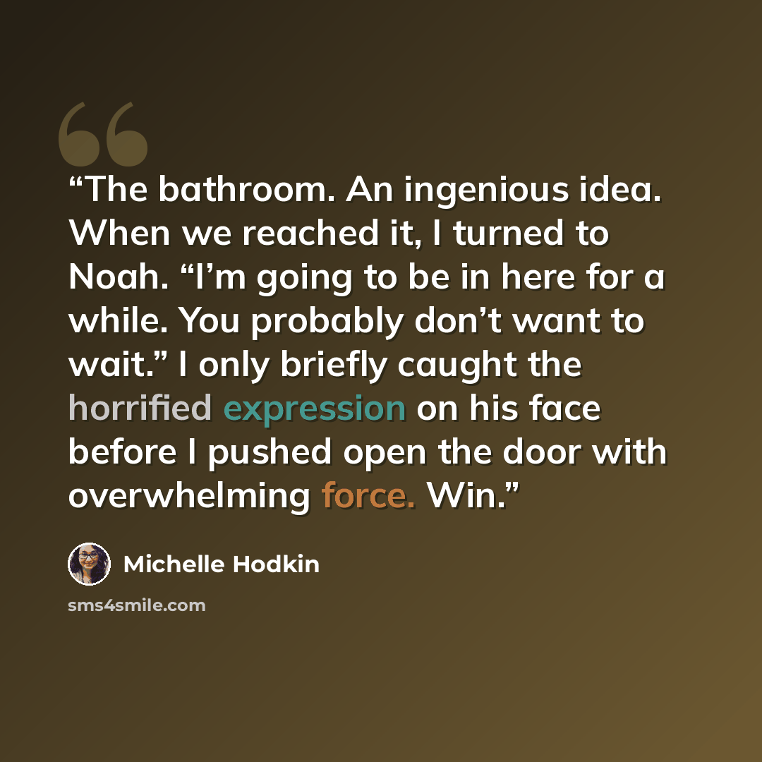 “The bathroom. An ingenious idea. When we reached it, I turned to Noah. “I’m going to be in here for a while. You probably don’t want to wait.” I only briefly caught the horrified expression on his face before I pushed open the door with overwhelming force. Win.” quote by Michelle Hodkin