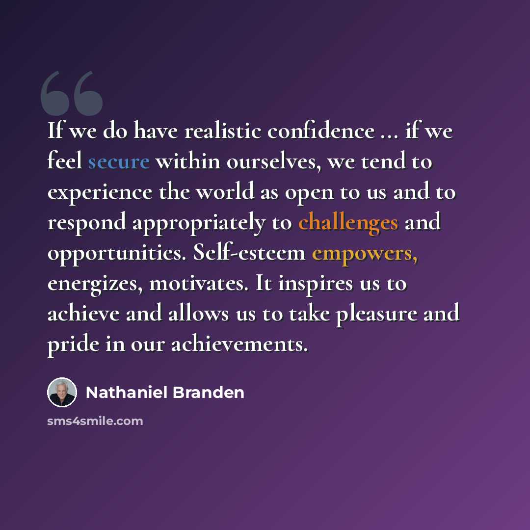 “If we do have realistic confidence ... if we feel secure within ourselves, we tend to experience the world as open to us and to respond appropriately to challenges and opportunities. Self-esteem empowers, energizes, motivates. It inspires us to achieve and allows us to take pleasure and pride in…” quote by Nathaniel Branden