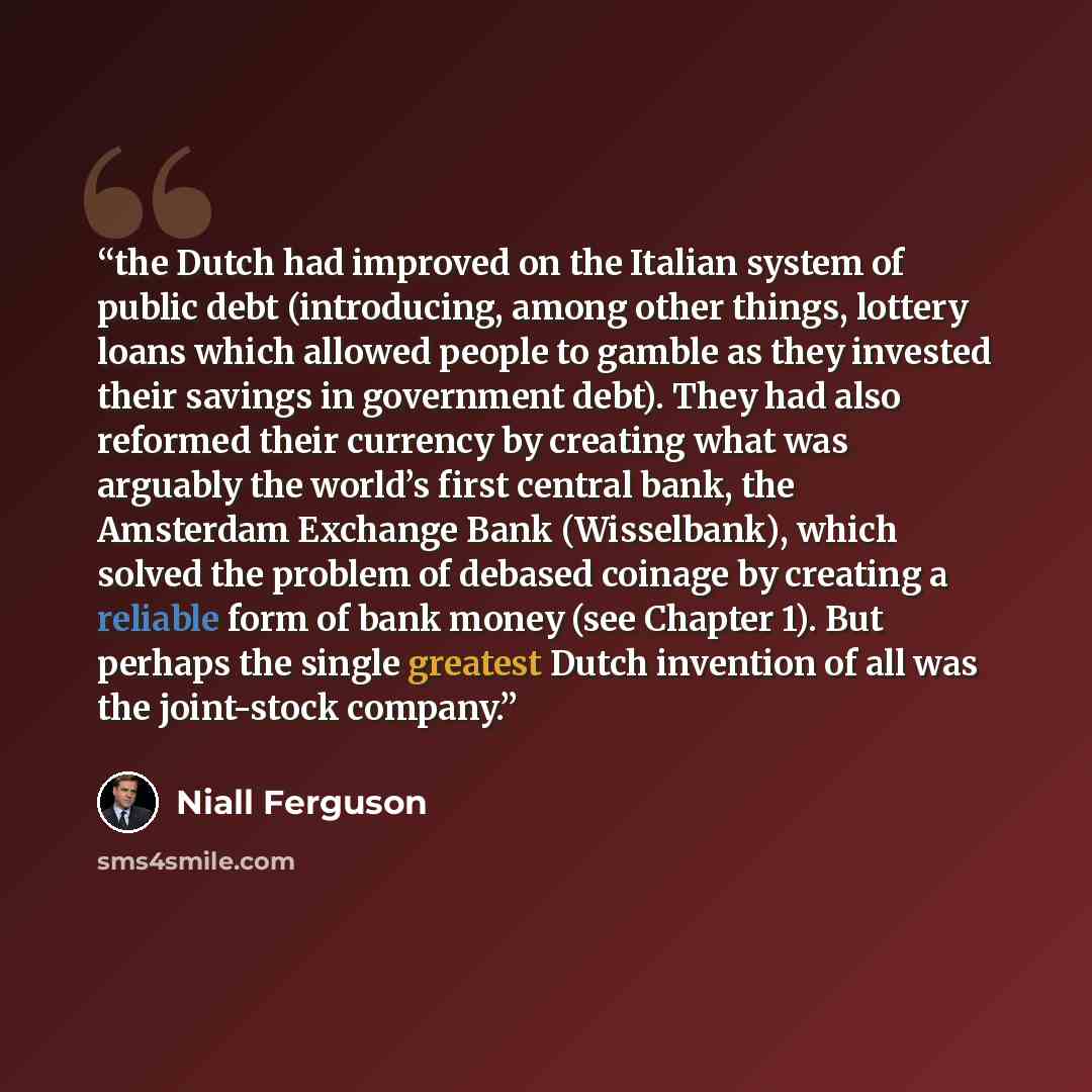 “the Dutch had improved on the Italian system of public debt (introducing, among other things, lottery loans which allowed people to gamble as they invested their savings in government debt). They had also reformed their currency by creating what was arguably the world’s first central bank, the…” quote by Niall Ferguson