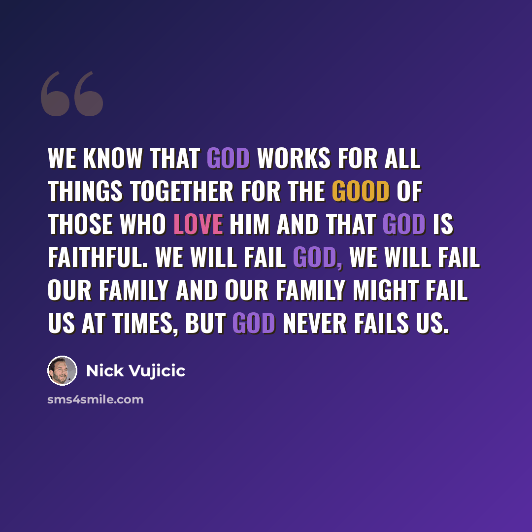 “We know that God works for all things together for the good of those who love Him and that God is faithful. We will fail God, we will fail our family and our family might fail us at times, but God never fails us.” quote by Nick Vujicic