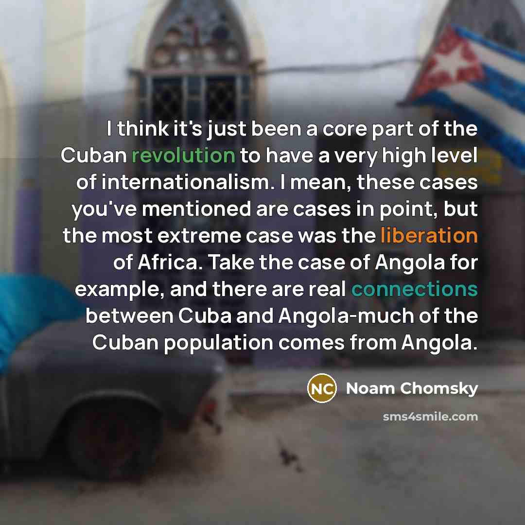 “I think it's just been a core part of the Cuban revolution to have a very high level of internationalism. I mean, these cases you've mentioned are cases in point, but the most extreme case was the liberation of Africa. Take the case of Angola for example, and there are real connections between…” quote by Noam Chomsky