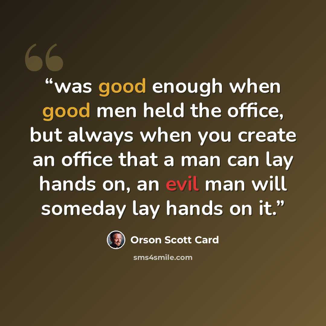 “was good enough when good men held the office, but always when you create an office that a man can lay hands on, an evil man will someday lay hands on it.” quote by Orson Scott Card