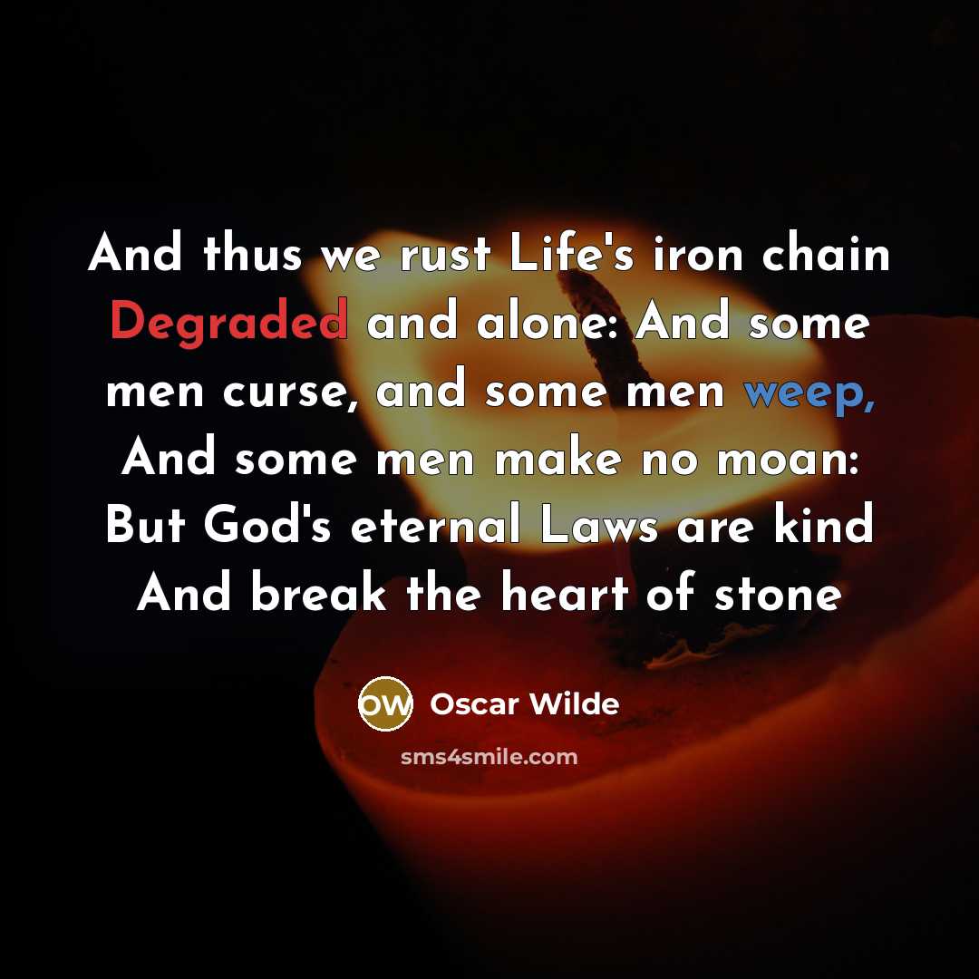 “And thus we rust Life's iron chain Degraded and alone: And some men curse, and some men weep, And some men make no moan: But God's eternal Laws are kind And break the heart of stone” quote by Oscar Wilde