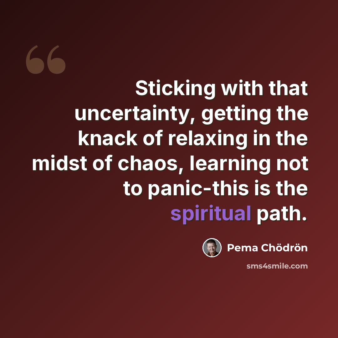 “Sticking with that uncertainty, getting the knack of relaxing in the midst of chaos, learning not to panic-this is the spiritual path.” quote by Pema Chodron