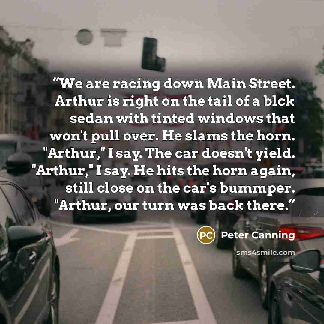 “We are racing down Main Street. Arthur is right on the tail of a blck sedan with tinted windows that won't pull over. He slams the horn. "Arthur," I say. The car doesn't yield. "Arthur," I say. He hits the horn again, still close on the car's bummper. "Arthur, our turn was back there.” quote by Peter Canning