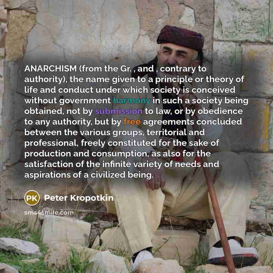 “ANARCHISM (from the Gr. , and , contrary to authority), the name given to a principle or theory of life and conduct under which society is conceived without government harmony in such a society being obtained, not by submission to law, or by obedience to any authority, but by free agreements…” quote by Peter Kropotkin