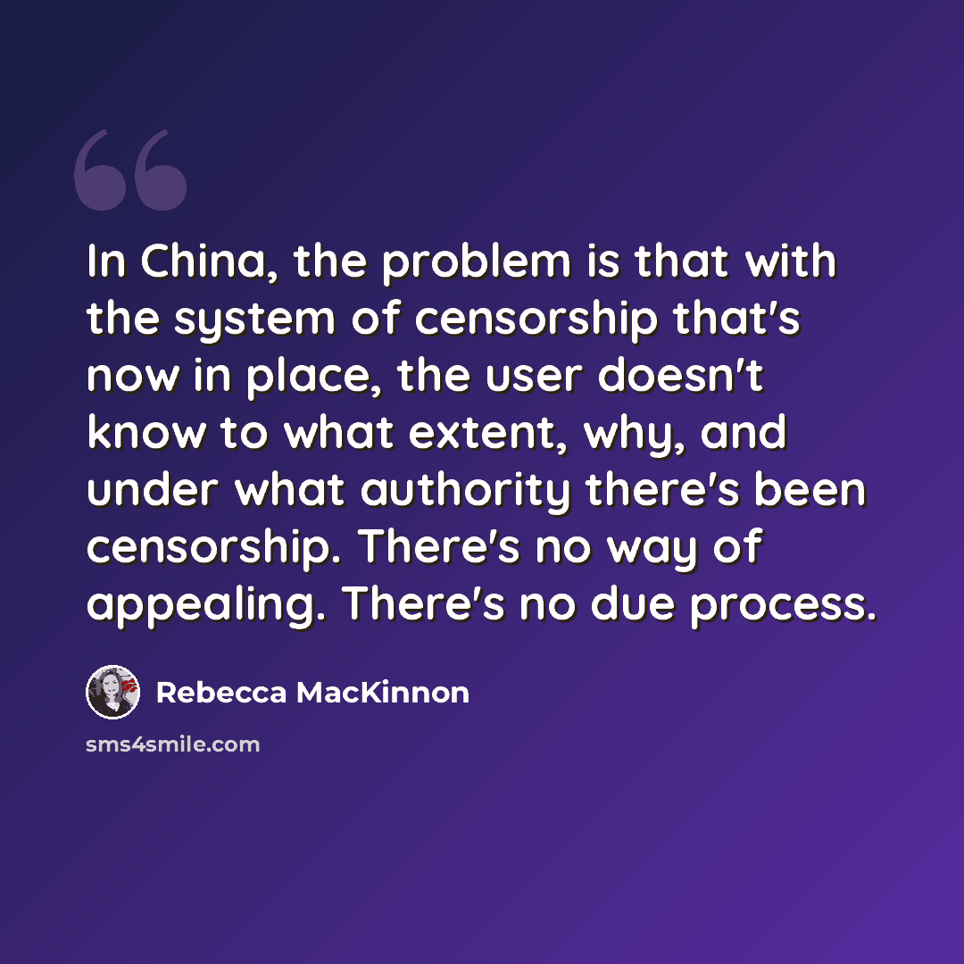 “In China, the problem is that with the system of censorship that's now in place, the user doesn't know to what extent, why, and under what authority there's been censorship. There's no way of appealing. There's no due process.” quote by Rebecca MacKinnon