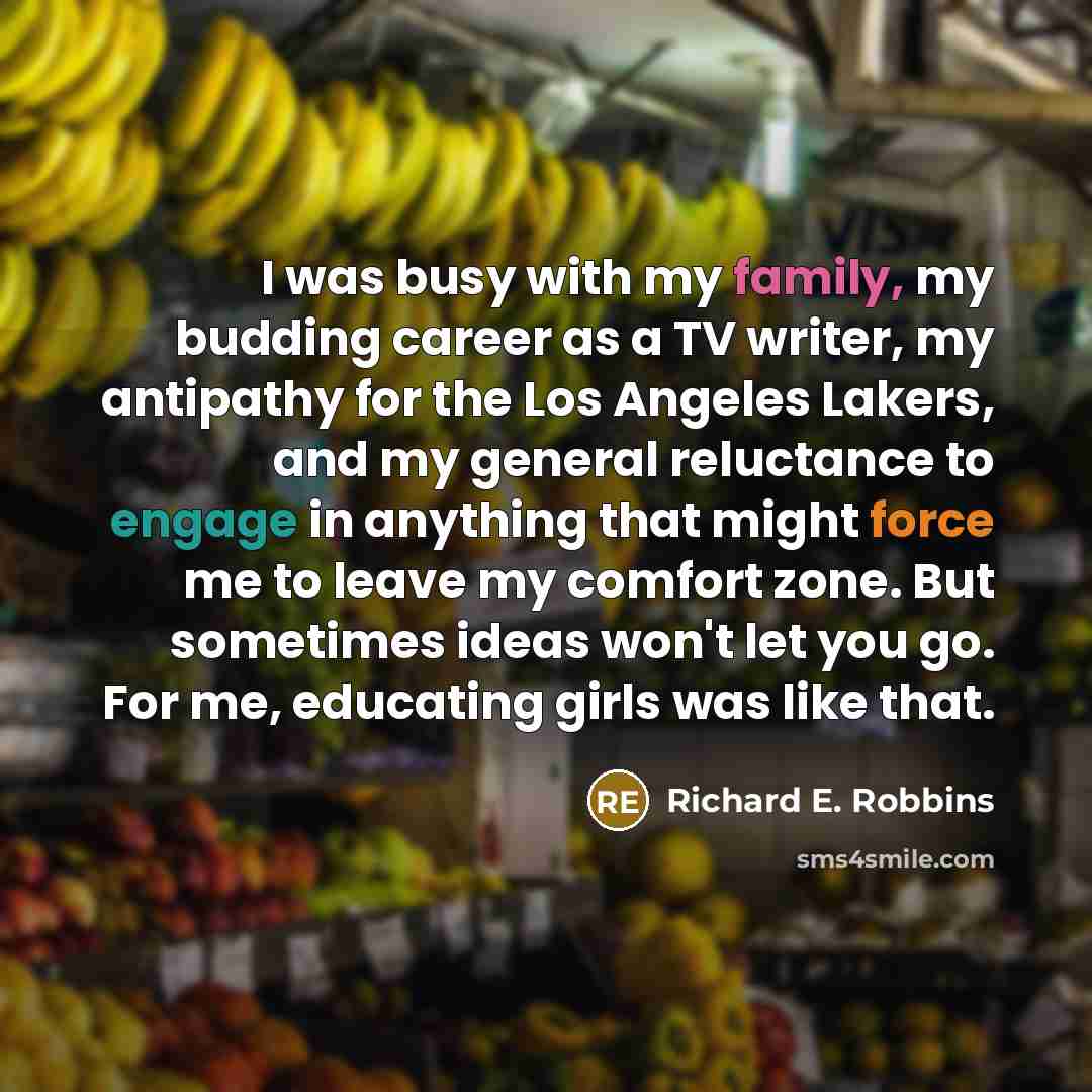 “I was busy with my family, my budding career as a TV writer, my antipathy for the Los Angeles Lakers, and my general reluctance to engage in anything that might force me to leave my comfort zone. But sometimes ideas won't let you go. For me, educating girls was like that.” quote by Richard E. Robbins
