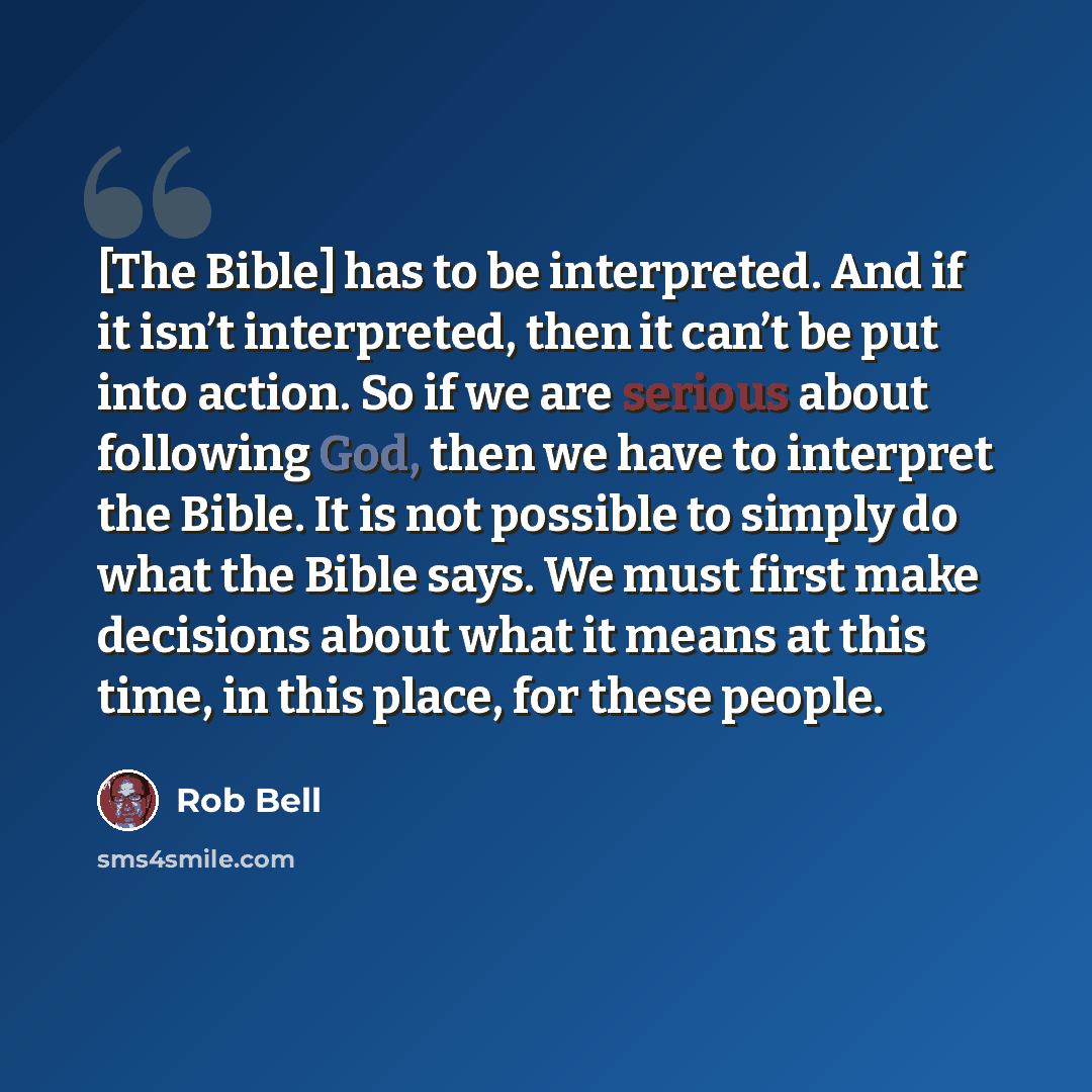 “[The Bible] has to be interpreted. And if it isn’t interpreted, then it can’t be put into action. So if we are serious about following God, then we have to interpret the Bible. It is not possible to simply do what the Bible says. We must first make decisions about what it means at this time, in…” quote by Rob Bell