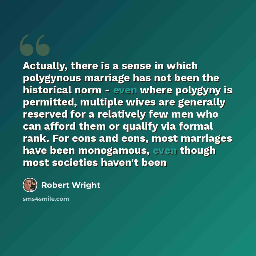 “Actually, there is a sense in which polygynous marriage has not been the historical norm - even where polygyny is permitted, multiple wives are generally reserved for a relatively few men who can afford them or qualify via formal rank. For eons and eons, most marriages have been monogamous, even…” quote by Robert Wright