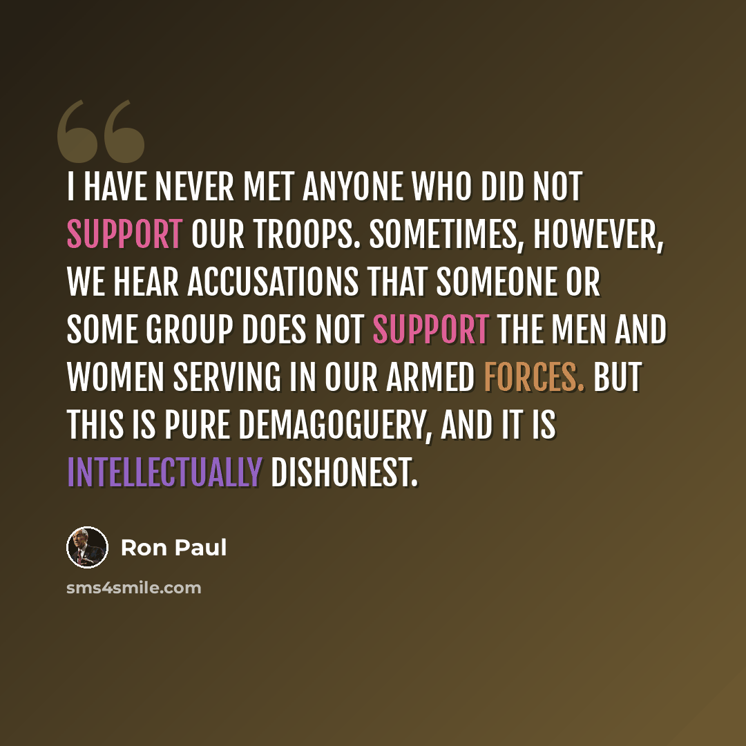“I have never met anyone who did not support our troops. Sometimes, however, we hear accusations that someone or some group does not support the men and women serving in our Armed Forces. But this is pure demagoguery, and it is intellectually dishonest.” quote by Ron Paul