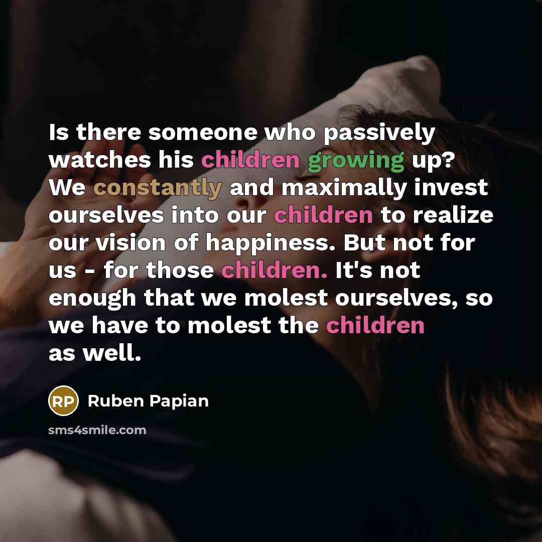 “Is there someone who passively watches his children growing up? We constantly and maximally invest ourselves into our children to realize our vision of happiness. But not for us - for those children. It's not enough that we molest ourselves, so we have to molest the children as well.” quote by Ruben Papian