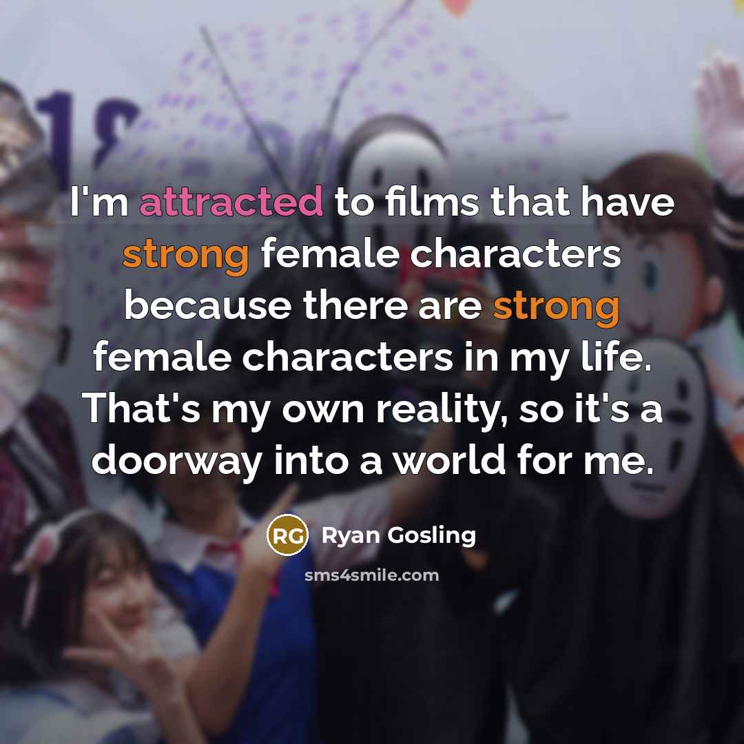 “I'm attracted to films that have strong female characters because there are strong female characters in my life. That's my own reality, so it's a doorway into a world for me.” quote by Ryan Gosling