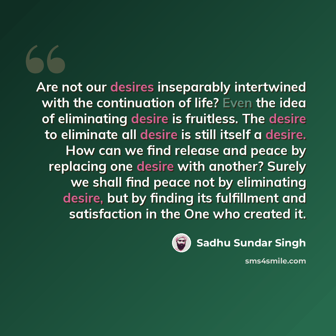 “Are not our desires inseparably intertwined with the continuation of life? Even the idea of eliminating desire is fruitless. The desire to eliminate all desire is still itself a desire. How can we find release and peace by replacing one desire with another? Surely we shall find peace not by…” quote by Sadhu Sundar Singh