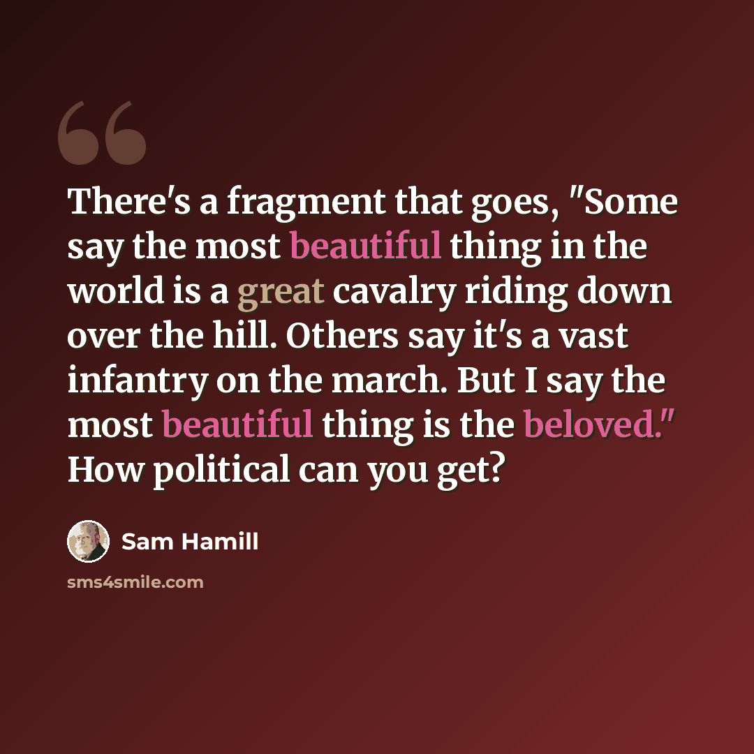 “There's a fragment that goes, "Some say the most beautiful thing in the world is a great cavalry riding down over the hill. Others say it's a vast infantry on the march. But I say the most beautiful thing is the beloved." How political can you get?” quote by Sam Hamill