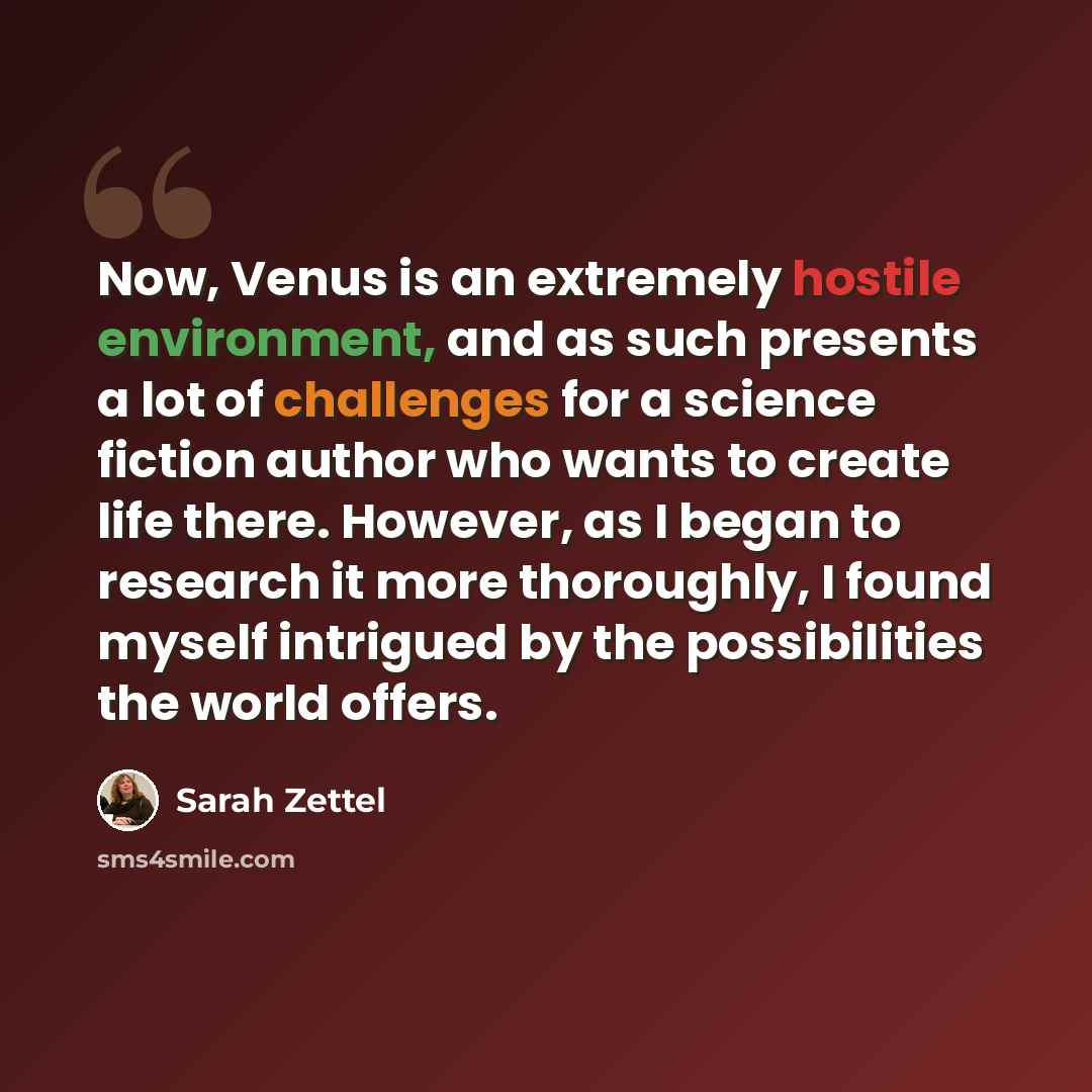 “Now, Venus is an extremely hostile environment, and as such presents a lot of challenges for a science fiction author who wants to create life there. However, as I began to research it more thoroughly, I found myself intrigued by the possibilities the world offers.” quote by Sarah Zettel