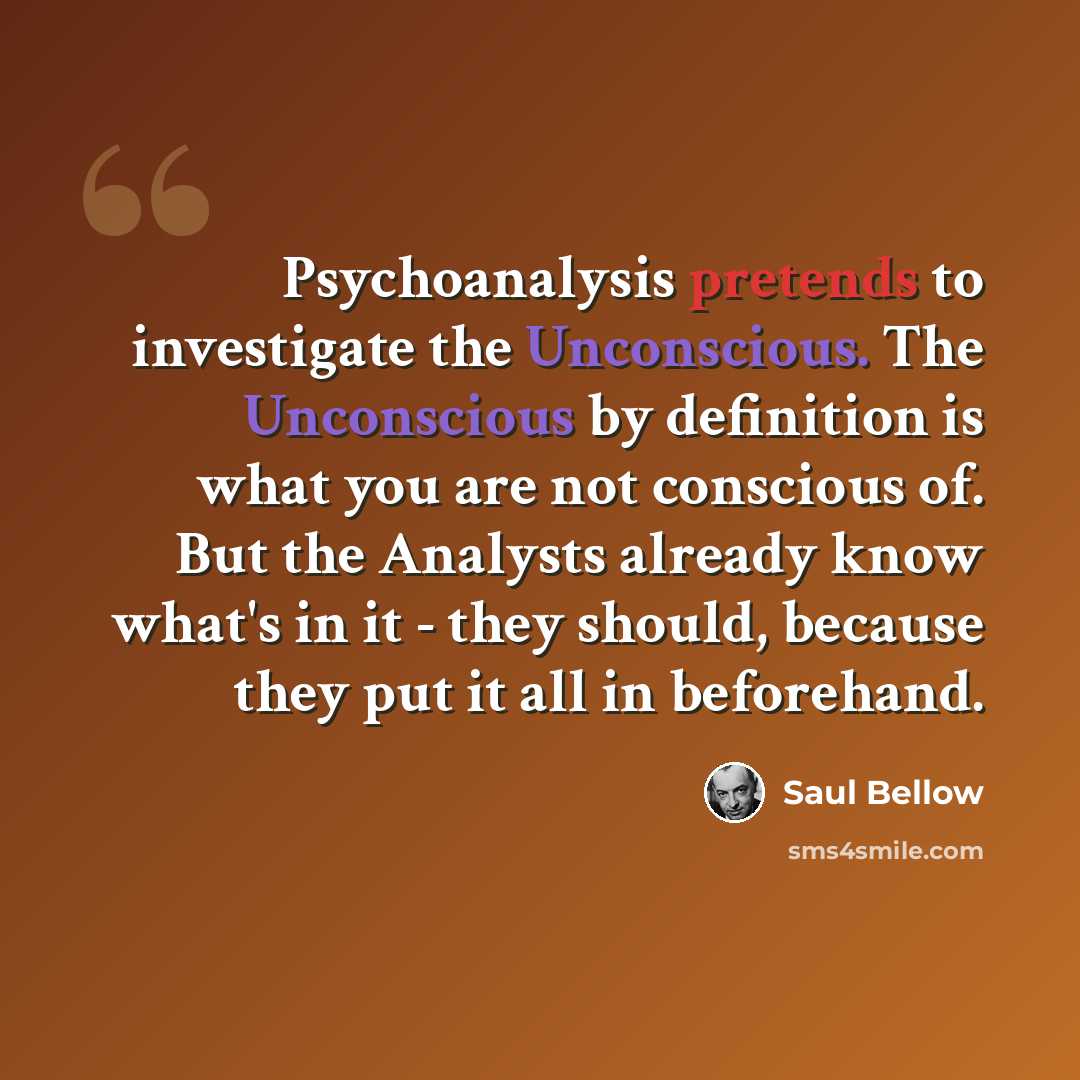“Psychoanalysis pretends to investigate the Unconscious. The Unconscious by definition is what you are not conscious of. But the Analysts already know what's in it - they should, because they put it all in beforehand.” quote by Saul Bellow