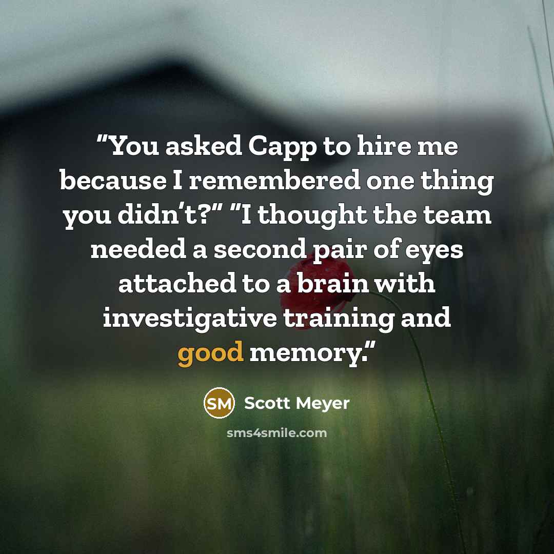 “You asked Capp to hire me because I remembered one thing you didn’t?” “I thought the team needed a second pair of eyes attached to a brain with investigative training and good memory.” quote by Scott Meyer