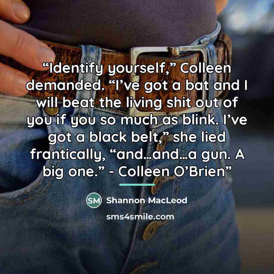 “Identify yourself,” Colleen demanded. “I’ve got a bat and I will beat the living shit out of you if you so much as blink. I’ve got a black belt,” she lied frantically, “and…and…a gun. A big one.” - Colleen O’Brien” quote by Shannon MacLeod