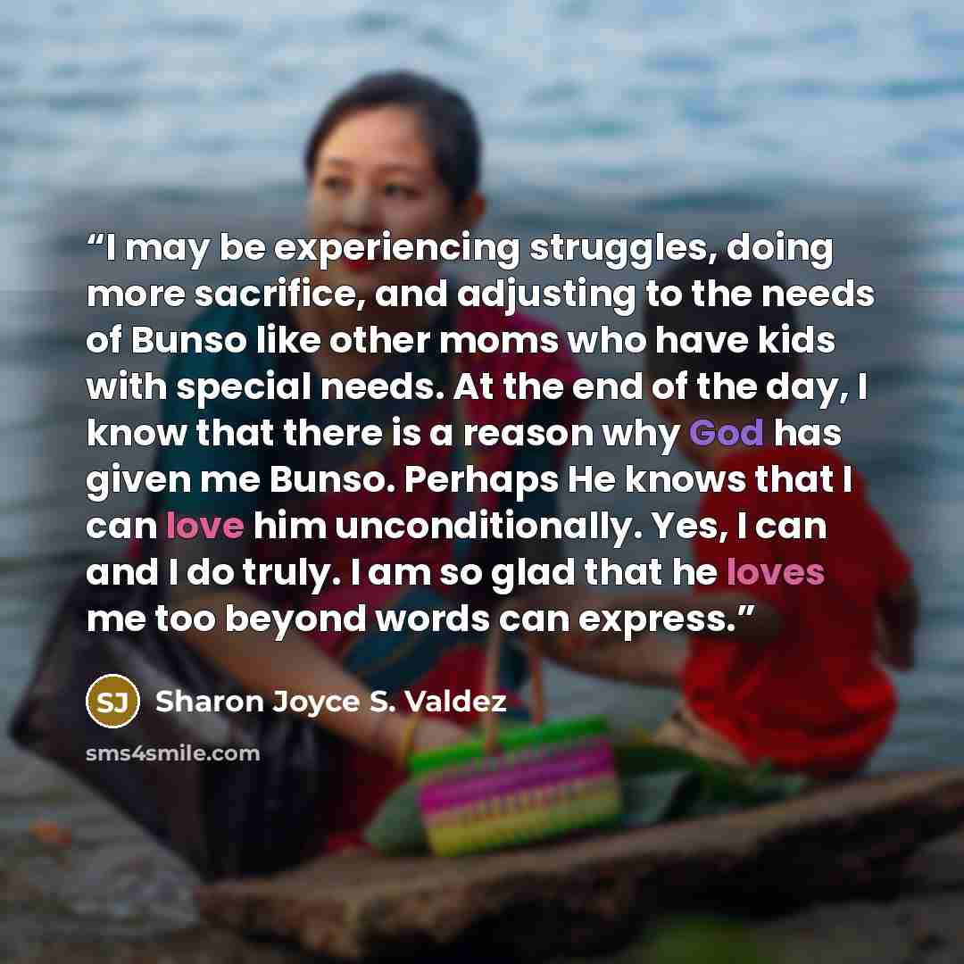 “I may be experiencing struggles, doing more sacrifice, and adjusting to the needs of Bunso like other moms who have kids with special needs. At the end of the day, I know that there is a reason why God has given me Bunso. Perhaps He knows that I can love him unconditionally. Yes, I can and I do…” quote by Sharon Joyce S. Valdez