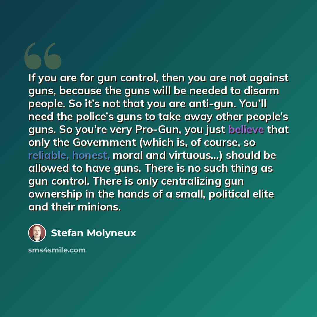 “If you are for gun control, then you are not against guns, because the guns will be needed to disarm people. So it’s not that you are anti-gun. You’ll need the police’s guns to take away other people’s guns. So you’re very Pro-Gun, you just believe that only the Government (which is, of course, so…” quote by Stefan Molyneux