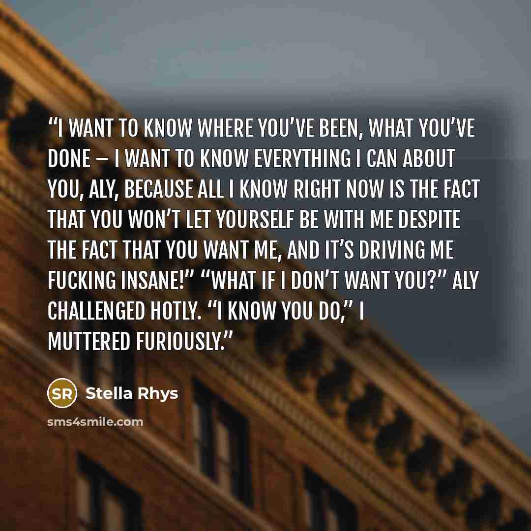 “I want to know where you’ve been, what you’ve done – I want to know everything I can about you, Aly, because all I know right now is the fact that you won’t let yourself be with me despite the fact that you want me, and it’s driving me fucking insane!” “What if I don’t want you?” Aly challenged…” quote by Stella Rhys