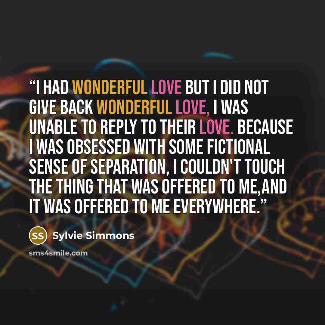 “I had wonderful love but I did not give back wonderful love, I was unable to reply to their love. Because I was obsessed with some fictional sense of separation, I couldn't touch the thing that was offered to me,and it was offered to me everywhere.” quote by Sylvie Simmons
